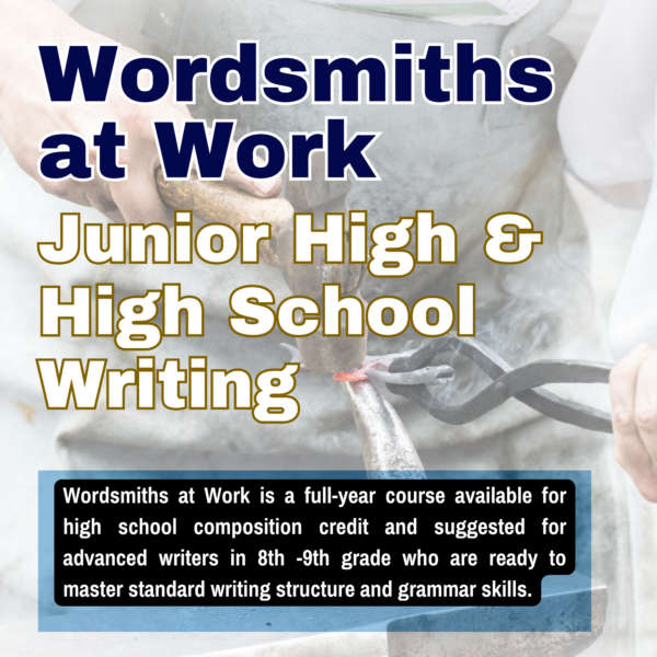Wordsmiths at Work is a full-year course available for high school composition credit and suggested for advanced writers in 8th -9th grade who are ready to master standard writing structure and grammar skills.