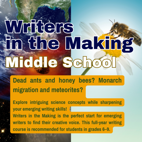 Dead ants and honey bees? Monarch migration and meteorites? Explore intriguing science concepts while sharpening your emerging writing skills! Writers in the Making is the perfect start for emerging writers to find their creative voice. This full-year writing course is recommended for students in grades 6–9.